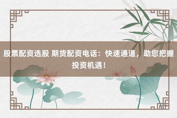 股票配资选股 期货配资电话：快速通道，助您把握投资机遇！