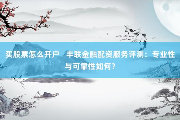 买股票怎么开户   丰联金融配资服务评测：专业性与可靠性如何？