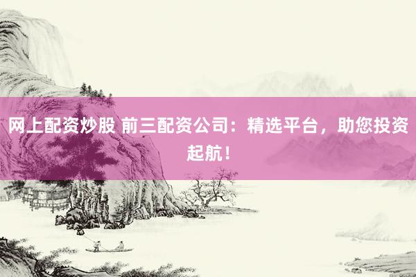 网上配资炒股 前三配资公司：精选平台，助您投资起航！