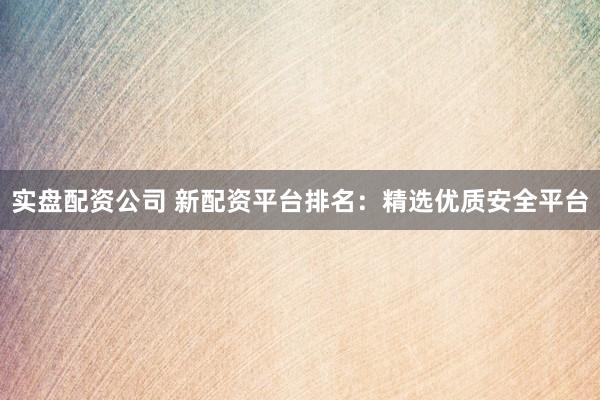 实盘配资公司 新配资平台排名：精选优质安全平台