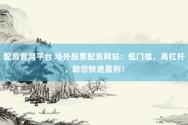 配资官网平台 场外股票配资网站：低门槛，高杠杆，助您快速盈利！