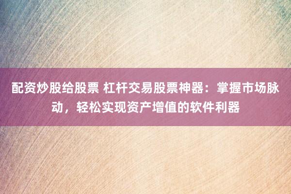 配资炒股给股票 杠杆交易股票神器：掌握市场脉动，轻松实现资产增值的软件利器