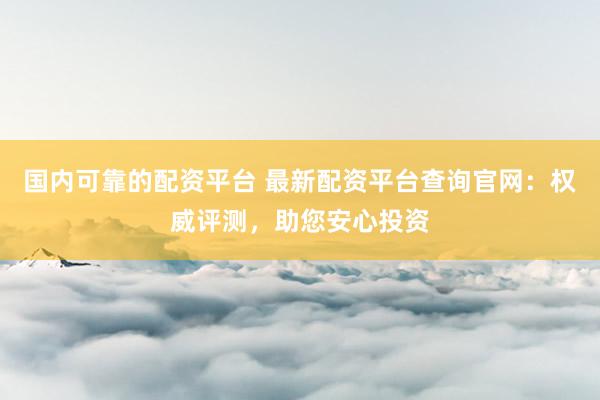国内可靠的配资平台 最新配资平台查询官网：权威评测，助您安心投资