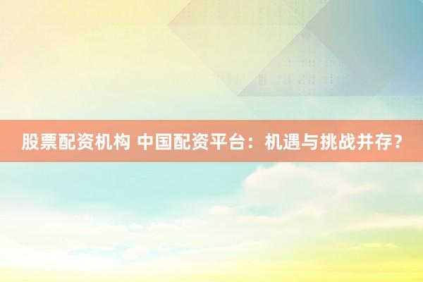 股票配资机构 中国配资平台：机遇与挑战并存？