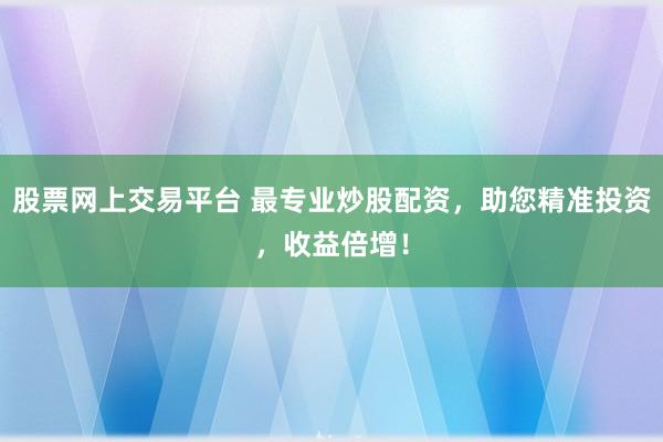 股票网上交易平台 最专业炒股配资，助您精准投资，收益倍增！