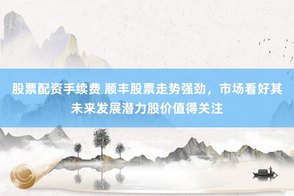 股票配资手续费 顺丰股票走势强劲，市场看好其未来发展潜力股价值得关注