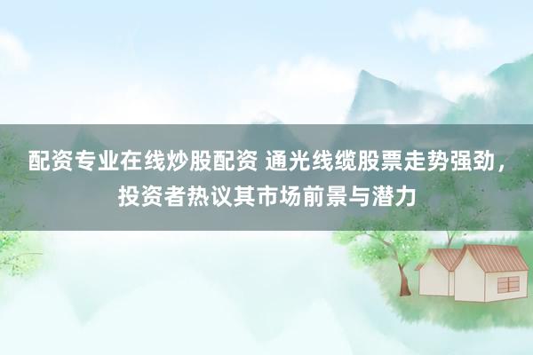 配资专业在线炒股配资 通光线缆股票走势强劲，投资者热议其市场前景与潜力