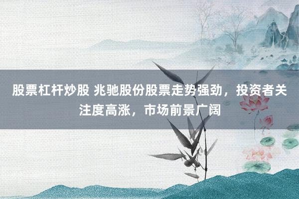 股票杠杆炒股 兆驰股份股票走势强劲，投资者关注度高涨，市场前景广阔