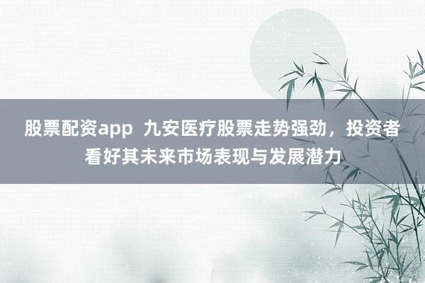 股票配资app  九安医疗股票走势强劲，投资者看好其未来市场表现与发展潜力