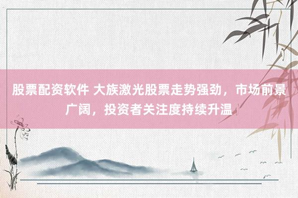 股票配资软件 大族激光股票走势强劲，市场前景广阔，投资者关注度持续升温