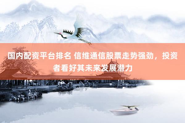 国内配资平台排名 信维通信股票走势强劲，投资者看好其未来发展潜力