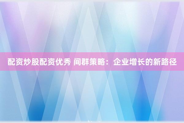 配资炒股配资优秀 间群策略：企业增长的新路径