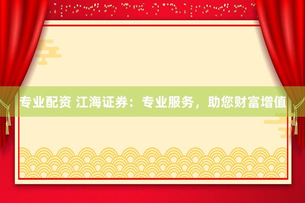 专业配资 江海证券：专业服务，助您财富增值