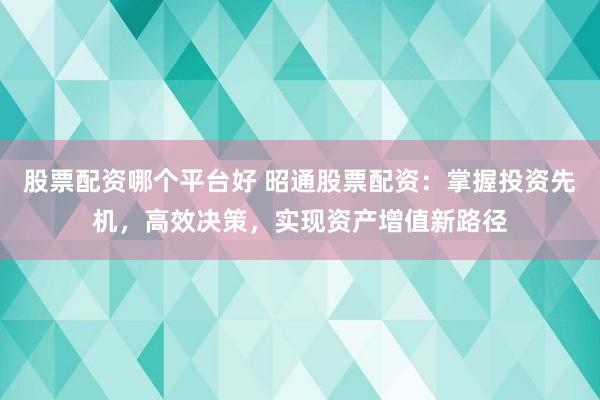 股票配资哪个平台好 昭通股票配资：掌握投资先机，高效决策，实现资产增值新路径