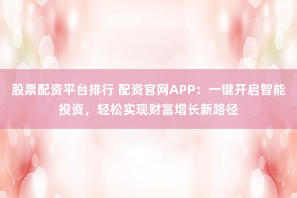 股票配资平台排行 配资官网APP：一键开启智能投资，轻松实现财富增长新路径
