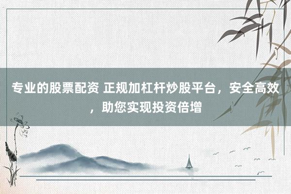 专业的股票配资 正规加杠杆炒股平台，安全高效，助您实现投资倍增