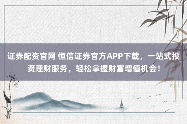证券配资官网 恒信证券官方APP下载，一站式投资理财服务，轻松掌握财富增值机会！