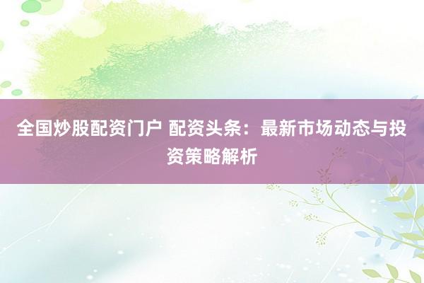 全国炒股配资门户 配资头条：最新市场动态与投资策略解析