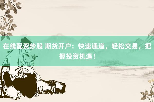 在线配资炒股 期货开户：快速通道，轻松交易，把握投资机遇！