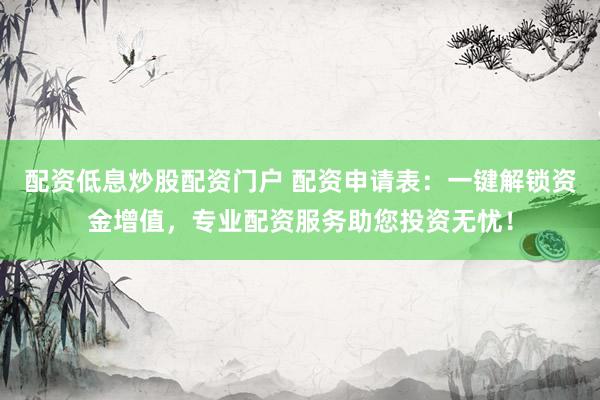 配资低息炒股配资门户 配资申请表：一键解锁资金增值，专业配资服务助您投资无忧！