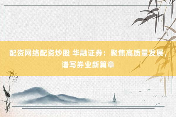 配资网络配资炒股 华融证券：聚焦高质量发展，谱写券业新篇章