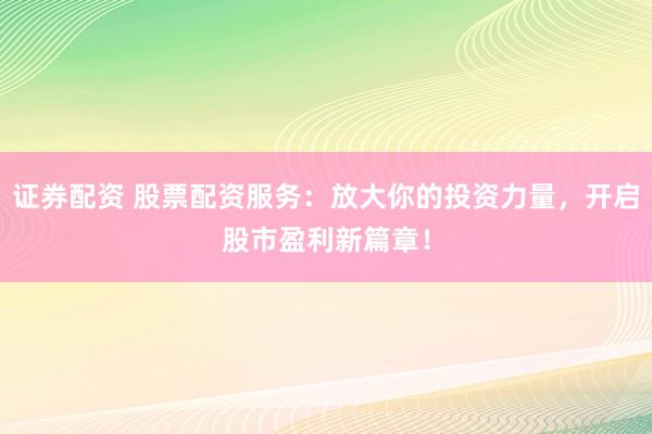 证券配资 股票配资服务：放大你的投资力量，开启股市盈利新篇章！