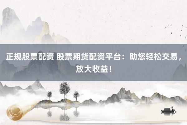正规股票配资 股票期货配资平台：助您轻松交易，放大收益！