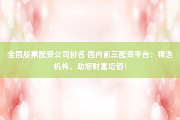 全国股票配资公司排名 国内前三配资平台：精选机构，助您财富增值！