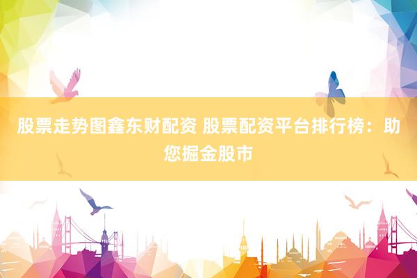 股票走势图鑫东财配资 股票配资平台排行榜：助您掘金股市