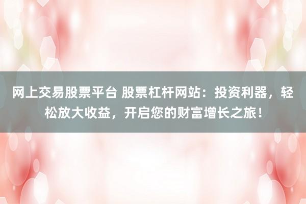 网上交易股票平台 股票杠杆网站：投资利器，轻松放大收益，开启您的财富增长之旅！