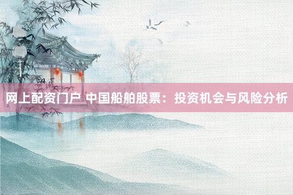网上配资门户 中国船舶股票：投资机会与风险分析