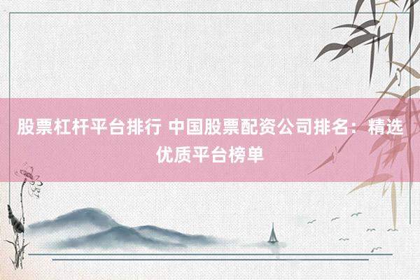 股票杠杆平台排行 中国股票配资公司排名：精选优质平台榜单