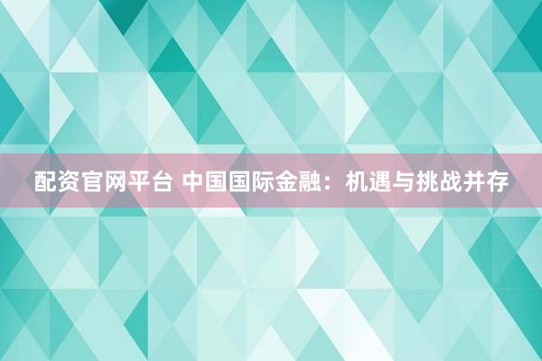 配资官网平台 中国国际金融：机遇与挑战并存