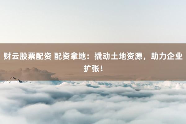 财云股票配资 配资拿地：撬动土地资源，助力企业扩张！