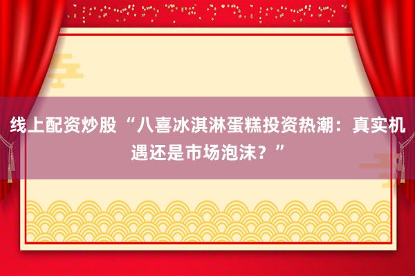 线上配资炒股 “八喜冰淇淋蛋糕投资热潮：真实机遇还是市场泡沫？”