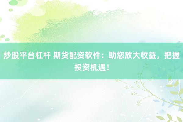 炒股平台杠杆 期货配资软件：助您放大收益，把握投资机遇！