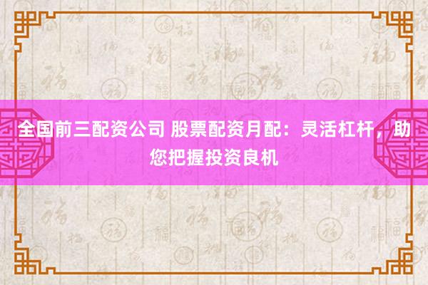 全国前三配资公司 股票配资月配：灵活杠杆，助您把握投资良机