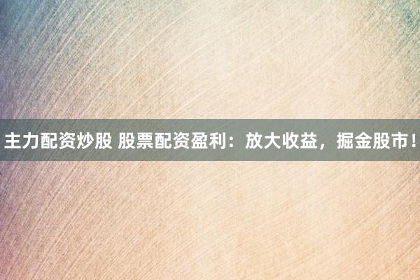 主力配资炒股 股票配资盈利：放大收益，掘金股市！
