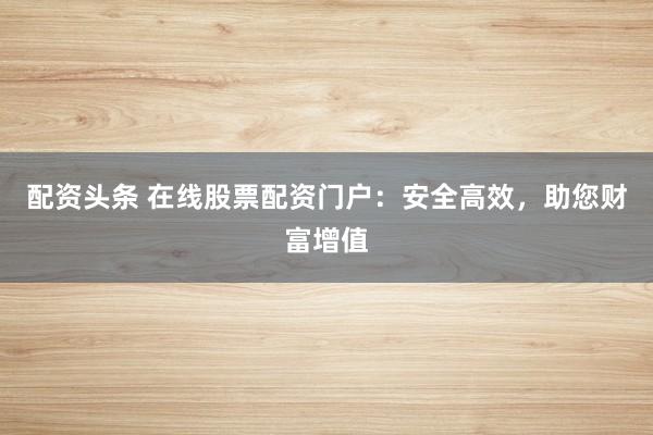配资头条 在线股票配资门户：安全高效，助您财富增值