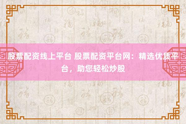 股票配资线上平台 股票配资平台网：精选优质平台，助您轻松炒股