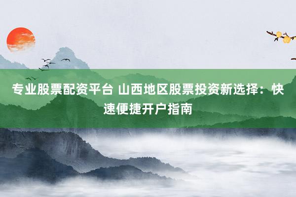 专业股票配资平台 山西地区股票投资新选择：快速便捷开户指南