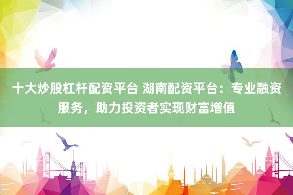 十大炒股杠杆配资平台 湖南配资平台：专业融资服务，助力投资者实现财富增值