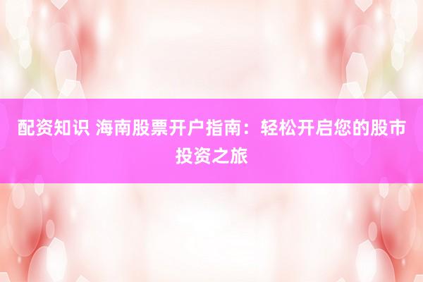 配资知识 海南股票开户指南：轻松开启您的股市投资之旅