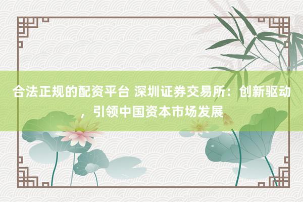合法正规的配资平台 深圳证券交易所：创新驱动，引领中国资本市场发展