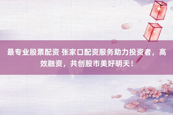 最专业股票配资 张家口配资服务助力投资者，高效融资，共创股市美好明天！