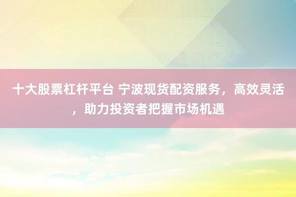 十大股票杠杆平台 宁波现货配资服务，高效灵活，助力投资者把握市场机遇
