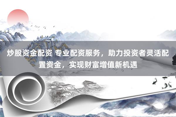 炒股资金配资 专业配资服务，助力投资者灵活配置资金，实现财富增值新机遇