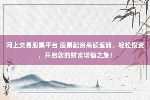 网上交易股票平台 股票配资高额返佣，轻松投资，开启您的财富增值之旅！