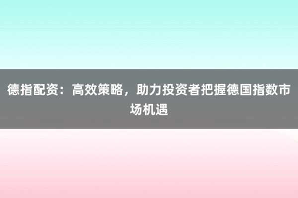 德指配资：高效策略，助力投资者把握德国指数市场机遇