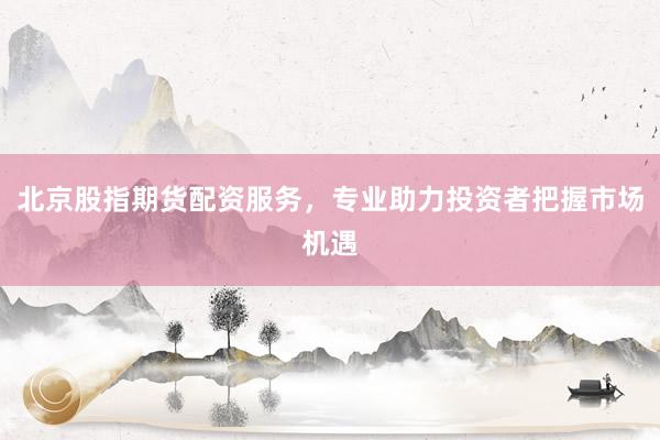 北京股指期货配资服务，专业助力投资者把握市场机遇